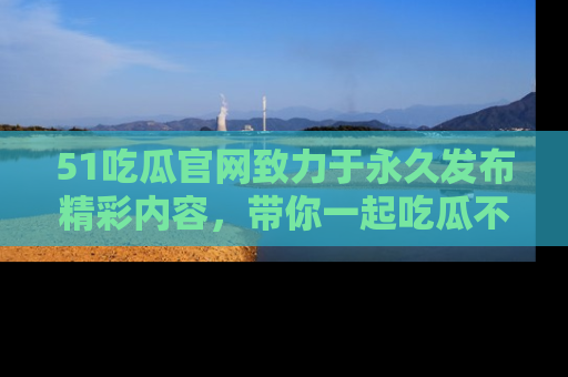 51吃瓜官网致力于永久发布精彩内容，带你一起吃瓜不停歇！