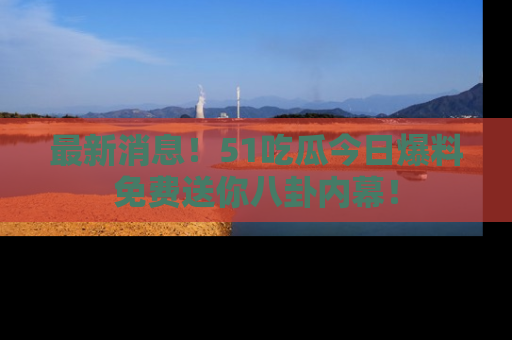 最新消息！51吃瓜今日爆料免费送你八卦内幕！