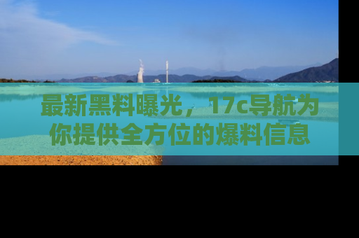 最新黑料曝光，17c导航为你提供全方位的爆料信息
