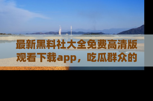最新黑料社大全免费高清版观看下载app,吃瓜群众的必备神器
