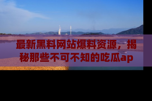 最新黑料网站爆料资源,揭秘那些不可不知的吃瓜app!