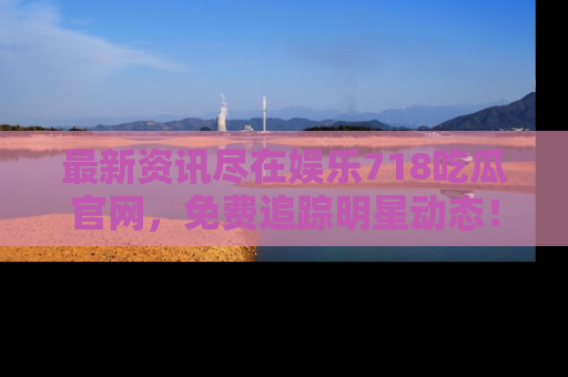 最新资讯尽在娱乐718吃瓜官网，免费追踪明星动态！