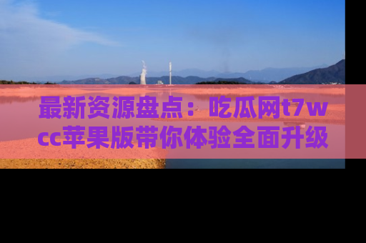 最新资源盘点：吃瓜网t7wcc苹果版带你体验全面升级