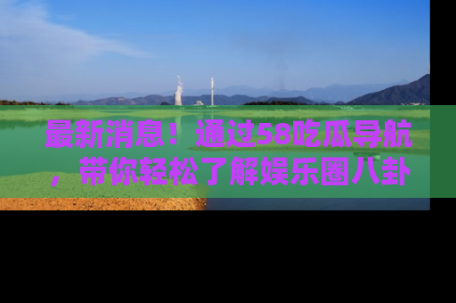 最新消息！通过58吃瓜导航，带你轻松了解娱乐圈八卦动态！