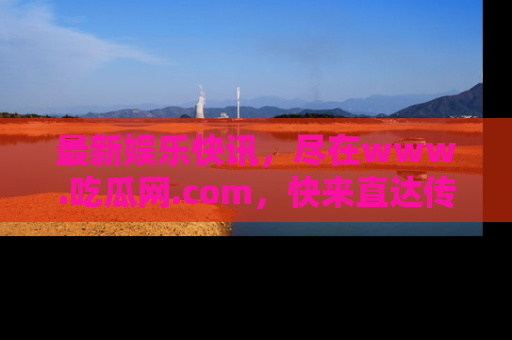 最新娱乐快讯，尽在www.吃瓜网.com，快来直达传送门收获惊喜吧！