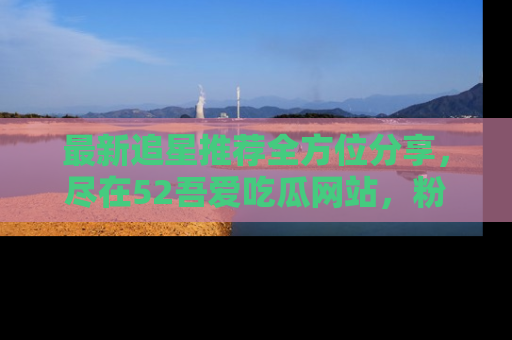 最新追星推荐全方位分享，尽在52吾爱吃瓜网站，粉丝必看