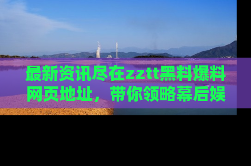 最新资讯尽在zztt黑料爆料网页地址，带你领略幕后娱乐圈的精彩瞬间！